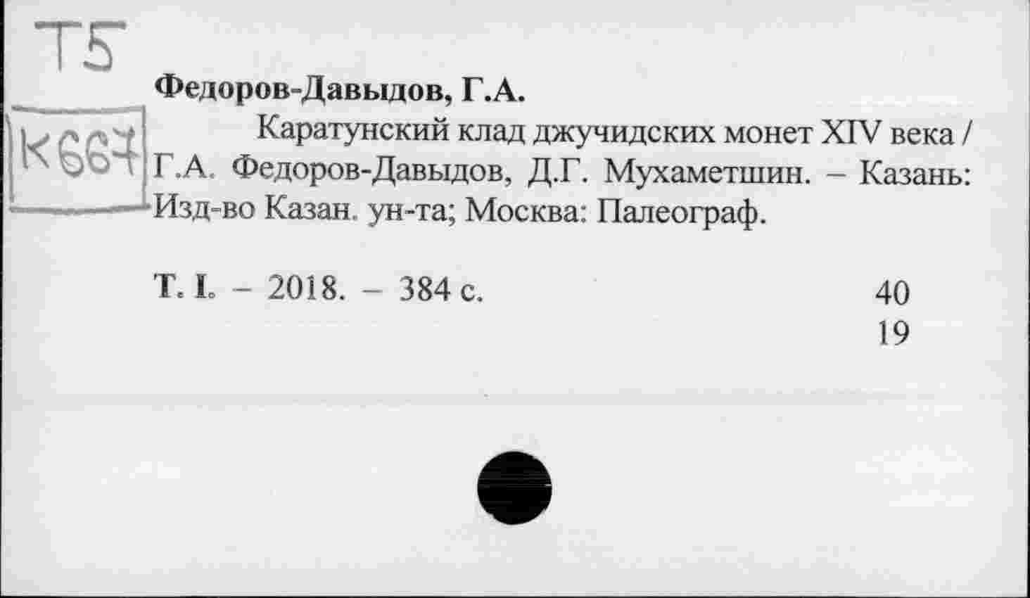 ﻿К 664
Федоров-Давыдов, Г.А.
Каратунский клад джучидских монет XIV века / Г.А, Федоров-Давыдов, Д.Г. Мухаметшин. - Казань: Изд-во Казан, ун-та; Москва: Палеограф.
T. L - 2018. - 384 с.
40
19